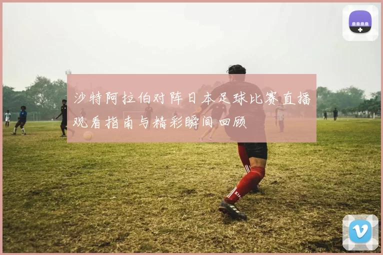 沙特阿拉伯对阵日本足球比赛直播观看指南与精彩瞬间回顾