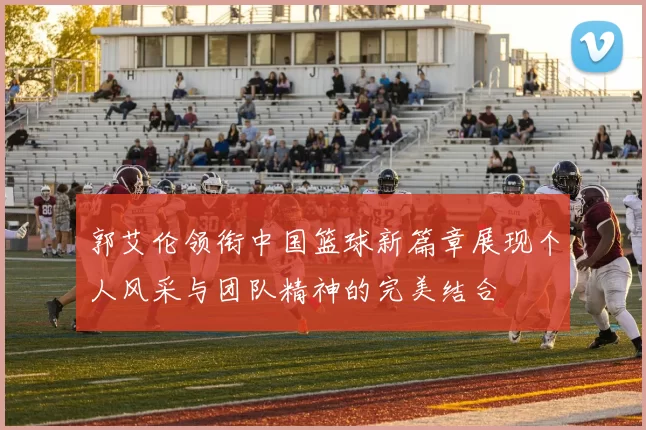 郭艾伦领衔中国篮球新篇章展现个人风采与团队精神的完美结合