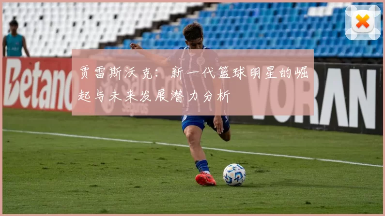 贾雷斯沃克：新一代篮球明星的崛起与未来发展潜力分析