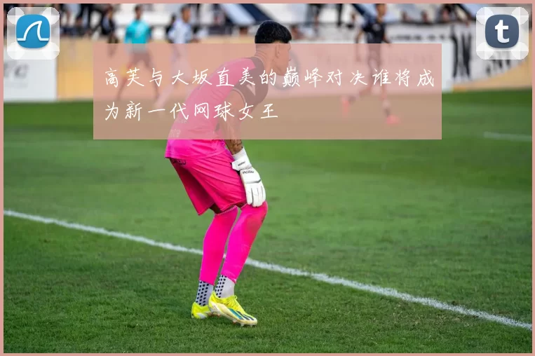 高芙与大坂直美的巅峰对决谁将成为新一代网球女王