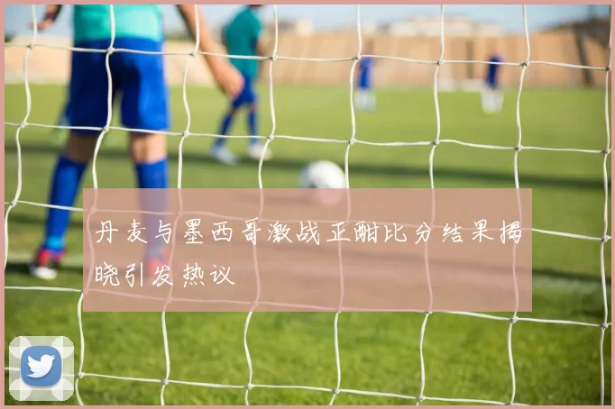 丹麦与墨西哥激战正酣比分结果揭晓引发热议