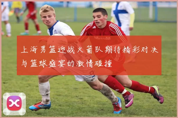 上海男篮迎战火箭队期待精彩对决与篮球盛宴的激情碰撞
