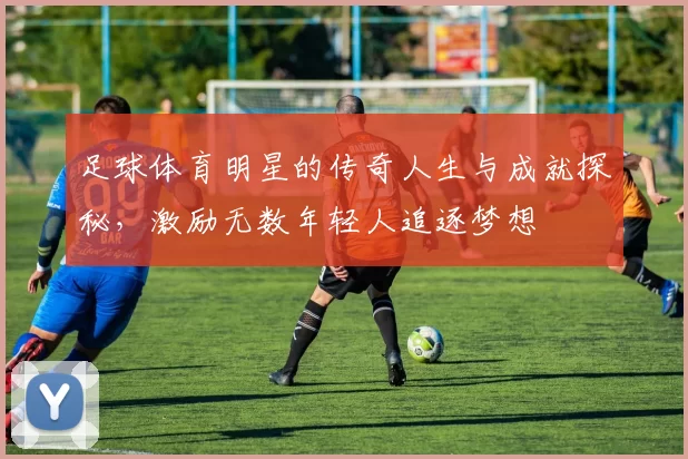 足球体育明星的传奇人生与成就探秘，激励无数年轻人追逐梦想