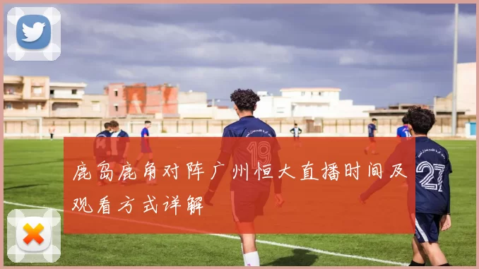 鹿岛鹿角对阵广州恒大直播时间及观看方式详解