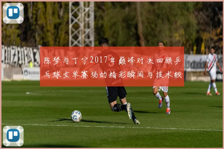 陈梦与丁宁2017年巅峰对决回顾乒乓球女单赛场的精彩瞬间与技术较量