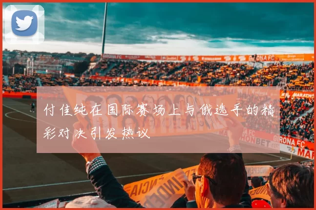 付佳纯在国际赛场上与俄选手的精彩对决引发热议